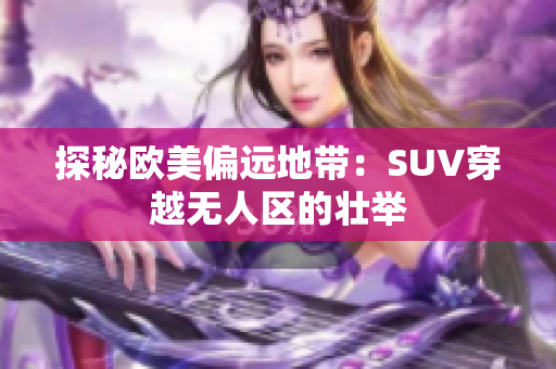 探秘欧美偏远地带：SUV穿越无人区的壮举