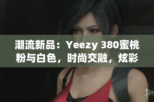 潮流新品：Yeezy 380蜜桃粉与白色，时尚交融，炫彩登场