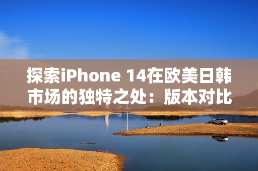 探索iPhone 14在欧美日韩市场的独特之处：版本对比与区别深度解析