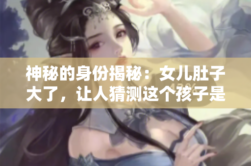 神秘的身份揭秘：女儿肚子大了，让人猜测这个孩子是否属于她的爸爸