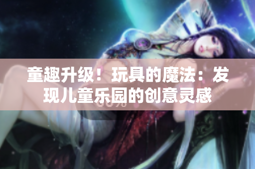 童趣升级！玩具的魔法：发现儿童乐园的创意灵感