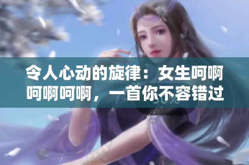 令人心动的旋律：女生呵啊呵啊呵啊，一首你不容错过的歌曲