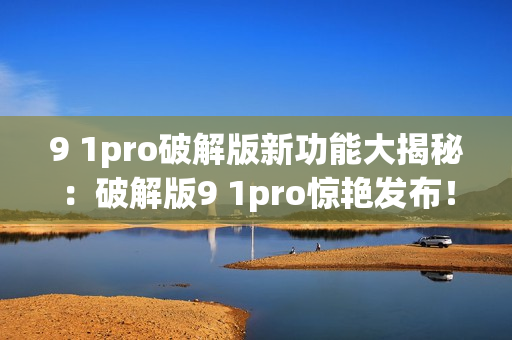 9 1pro破解版新功能大揭秘：破解版9 1pro惊艳发布！