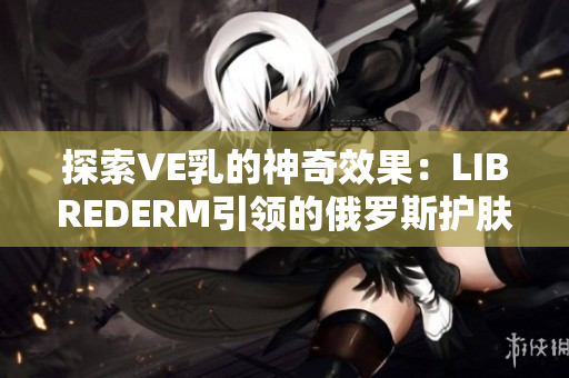 探索VE乳的神奇效果：LIBREDERM引领的俄罗斯护肤革命