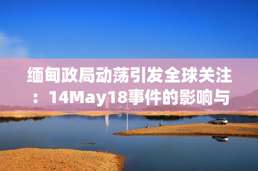 缅甸政局动荡引发全球关注：14May18事件的影响与未来展望