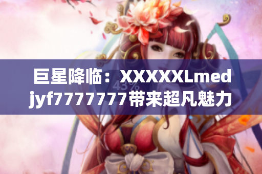 巨星降临：XXXXXLmedjyf7777777带来超凡魅力