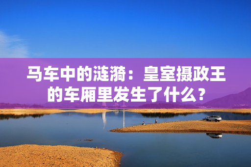 马车中的涟漪：皇室摄政王的车厢里发生了什么？