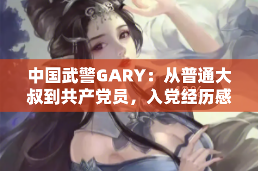 中国武警GARY：从普通大叔到共产党员，入党经历感人至深