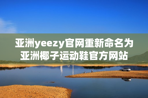 亚洲yeezy官网重新命名为亚洲椰子运动鞋官方网站