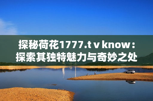 探秘荷花1777.tⅴknow：探索其独特魅力与奇妙之处