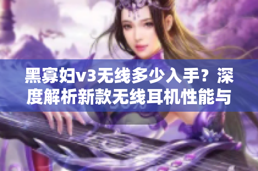 黑寡妇v3无线多少入手？深度解析新款无线耳机性能与价格合理性