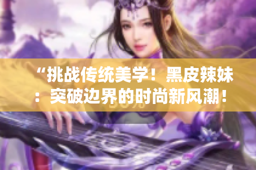 “挑战传统美学！黑皮辣妹：突破边界的时尚新风潮！”