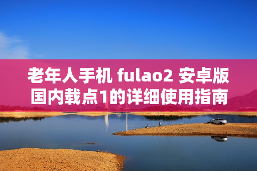 老年人手机 fulao2 安卓版国内载点1的详细使用指南