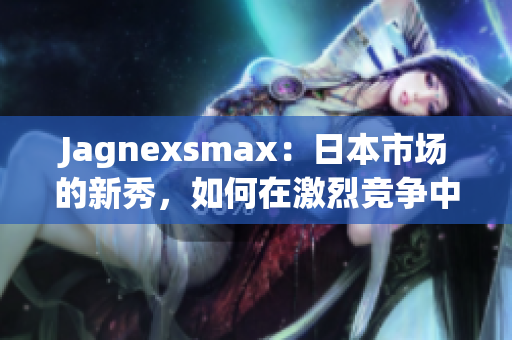 Jagnexsmax：日本市场的新秀，如何在激烈竞争中脱颖而出？