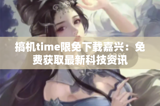 搞机time限免下载嘉兴：免费获取最新科技资讯