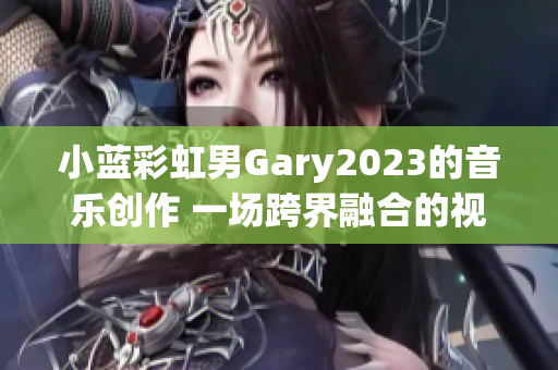 小蓝彩虹男Gary2023的音乐创作 一场跨界融合的视听盛宴