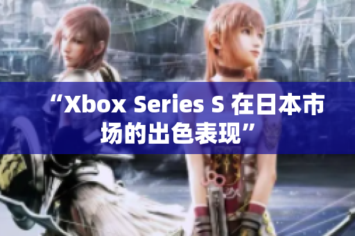 “Xbox Series S 在日本市场的出色表现”