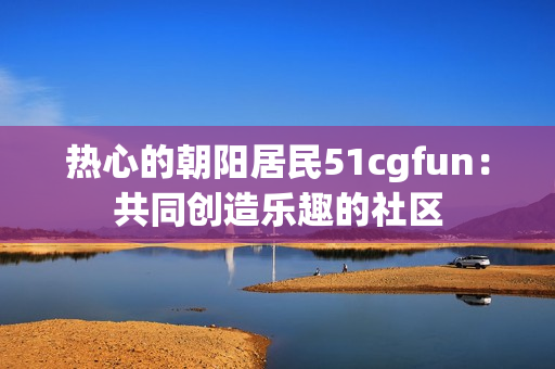 热心的朝阳居民51cgfun：共同创造乐趣的社区