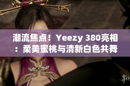 潮流焦点！Yeezy 380亮相：柔美蜜桃与清新白色共舞