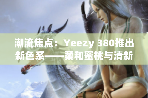 潮流焦点：Yeezy 380推出新色系——柔和蜜桃与清新白色搭配