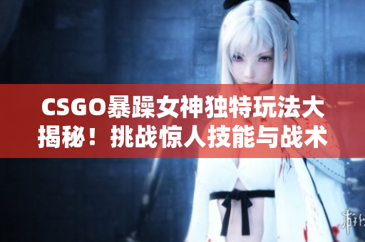 CSGO暴躁女神独特玩法大揭秘！挑战惊人技能与战术天赋