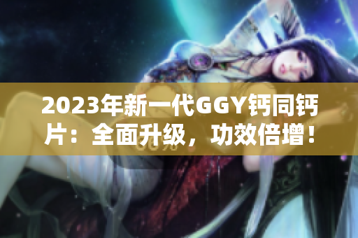 2023年新一代GGY钙同钙片：全面升级，功效倍增！