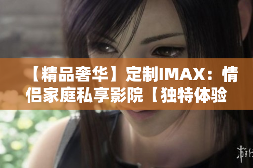 【精品奢华】定制IMAX：情侣家庭私享影院【独特体验】