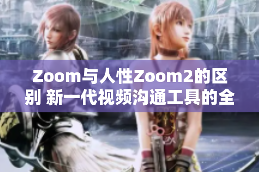 Zoom与人性Zoom2的区别 新一代视频沟通工具的全新特性