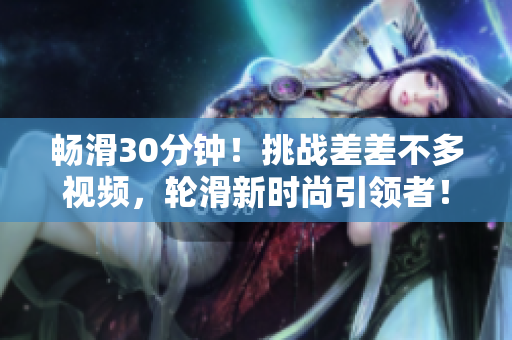 畅滑30分钟！挑战差差不多视频，轮滑新时尚引领者！