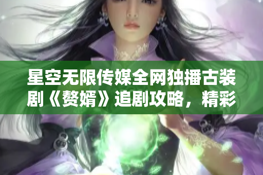 星空无限传媒全网独播古装剧《赘婿》追剧攻略，精彩不容错过