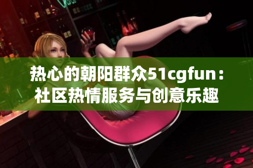 热心的朝阳群众51cgfun：社区热情服务与创意乐趣