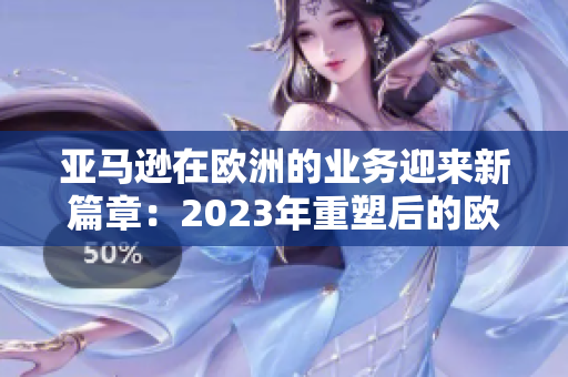 亚马逊在欧洲的业务迎来新篇章：2023年重塑后的欧洲站