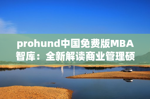 prohund中国免费版MBA智库：全新解读商业管理硕士，助力职场晋升