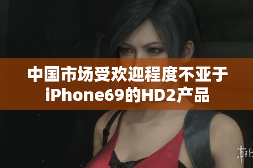 中国市场受欢迎程度不亚于iPhone69的HD2产品