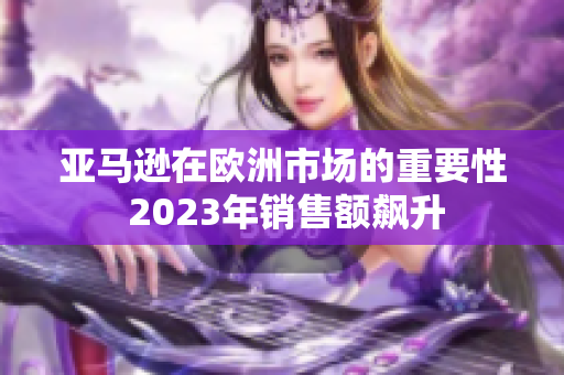 亚马逊在欧洲市场的重要性 2023年销售额飙升