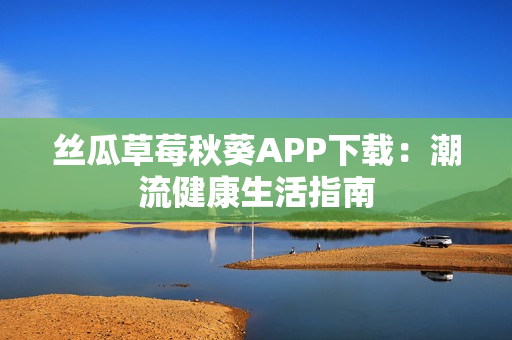 丝瓜草莓秋葵APP下载：潮流健康生活指南