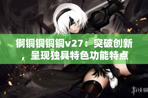 锕铜铜铜铜v27：突破创新，呈现独具特色功能特点