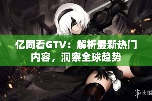 亿同看GTV：解析最新热门内容，洞察全球趋势