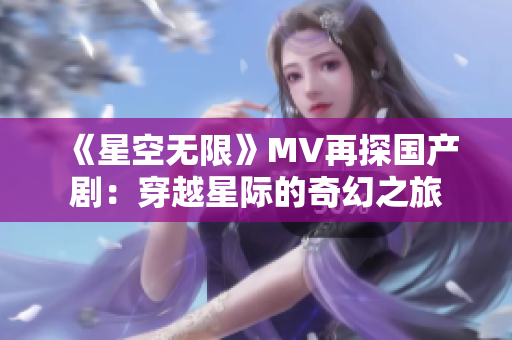 《星空无限》MV再探国产剧：穿越星际的奇幻之旅