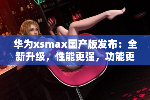 华为xsmax国产版发布：全新升级，性能更强，功能更丰富！