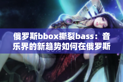 俄罗斯bbox撕裂bass：音乐界的新趋势如何在俄罗斯引发轰动？