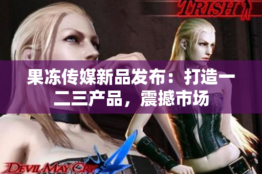 果冻传媒新品发布：打造一二三产品，震撼市场