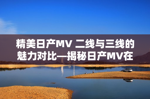 精美日产MV 二线与三线的魅力对比—揭秘日产MV在不同市场的双重魅力