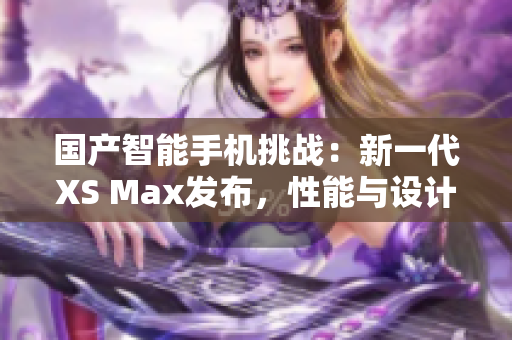 国产智能手机挑战：新一代XS Max发布，性能与设计双提升