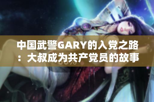 中国武警GARY的入党之路：大叔成为共产党员的故事