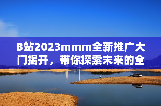 B站2023mmm全新推广大门揭开，带你探索未来的全新世界