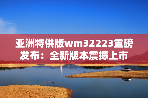 亚洲特供版wm32223重磅发布：全新版本震撼上市