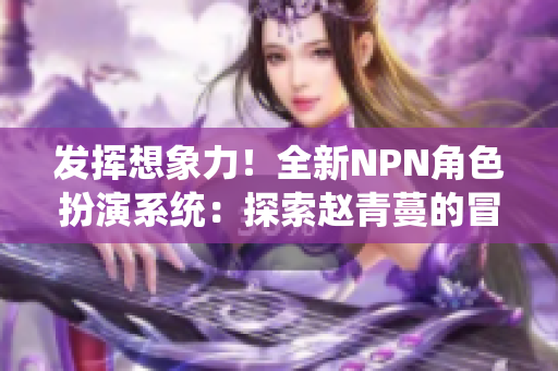 发挥想象力！全新NPN角色扮演系统：探索赵青蔓的冒险世界