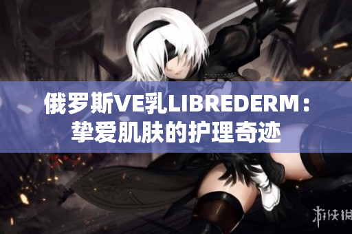 俄罗斯VE乳LIBREDERM：挚爱肌肤的护理奇迹