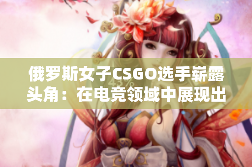 俄罗斯女子CSGO选手崭露头角：在电竞领域中展现出卓越的才华和技巧